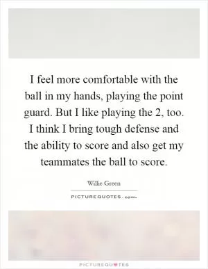 I feel more comfortable with the ball in my hands, playing the point guard. But I like playing the 2, too. I think I bring tough defense and the ability to score and also get my teammates the ball to score Picture Quote #1