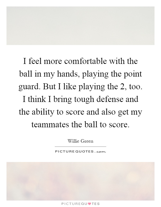 I feel more comfortable with the ball in my hands, playing the point guard. But I like playing the 2, too. I think I bring tough defense and the ability to score and also get my teammates the ball to score Picture Quote #1