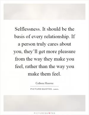Selflessness. It should be the basis of every relationship. If a person truly cares about you, they’ll get more pleasure from the way they make you feel, rather than the way you make them feel Picture Quote #1