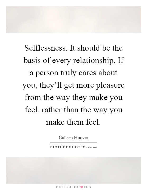 Selflessness. It should be the basis of every relationship. If a person truly cares about you, they'll get more pleasure from the way they make you feel, rather than the way you make them feel Picture Quote #1