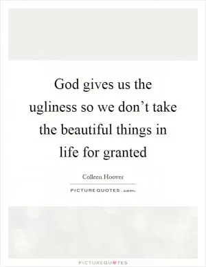God gives us the ugliness so we don’t take the beautiful things in life for granted Picture Quote #1