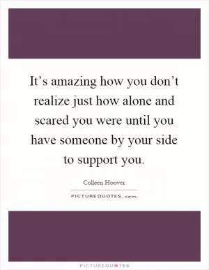 It’s amazing how you don’t realize just how alone and scared you were until you have someone by your side to support you Picture Quote #1