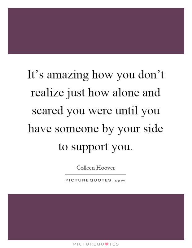 It's amazing how you don't realize just how alone and scared you were until you have someone by your side to support you Picture Quote #1