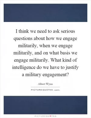 I think we need to ask serious questions about how we engage militarily, when we engage militarily, and on what basis we engage militarily. What kind of intelligence do we have to justify a military engagement? Picture Quote #1