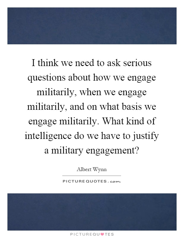 I think we need to ask serious questions about how we engage militarily, when we engage militarily, and on what basis we engage militarily. What kind of intelligence do we have to justify a military engagement? Picture Quote #1