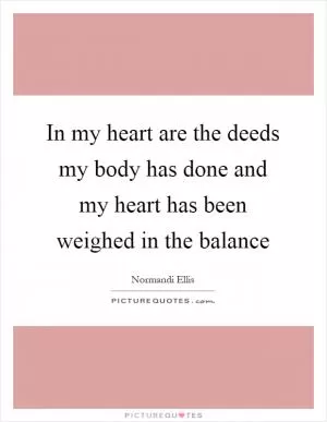 In my heart are the deeds my body has done and my heart has been weighed in the balance Picture Quote #1