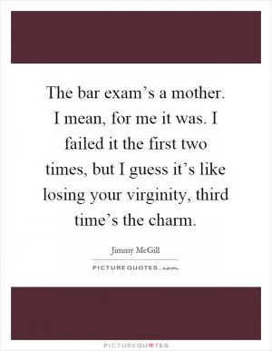The bar exam’s a mother. I mean, for me it was. I failed it the first two times, but I guess it’s like losing your virginity, third time’s the charm Picture Quote #1