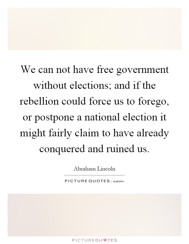 We can not have free government without elections; and if the rebellion could force us to forego, or postpone a national election it might fairly claim to have already conquered and ruined us Picture Quote #1