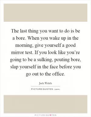 The last thing you want to do is be a bore. When you wake up in the morning, give yourself a good mirror test. If you look like you’re going to be a sulking, pouting bore, slap yourself in the face before you go out to the office Picture Quote #1