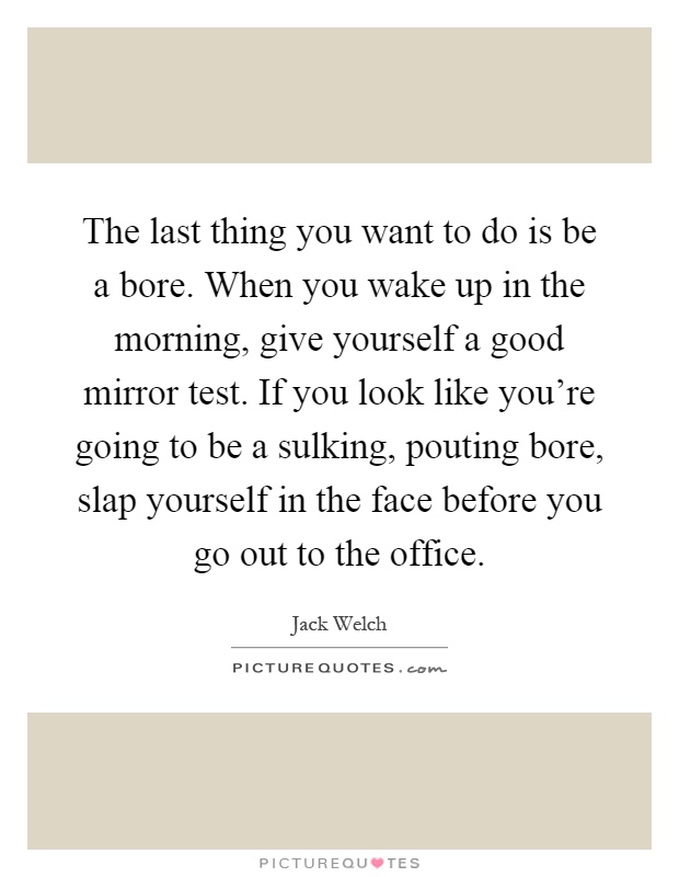 The last thing you want to do is be a bore. When you wake up in the morning, give yourself a good mirror test. If you look like you're going to be a sulking, pouting bore, slap yourself in the face before you go out to the office Picture Quote #1