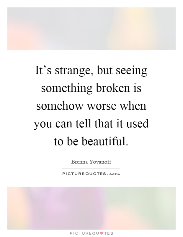 It's strange, but seeing something broken is somehow worse when you can tell that it used to be beautiful Picture Quote #1