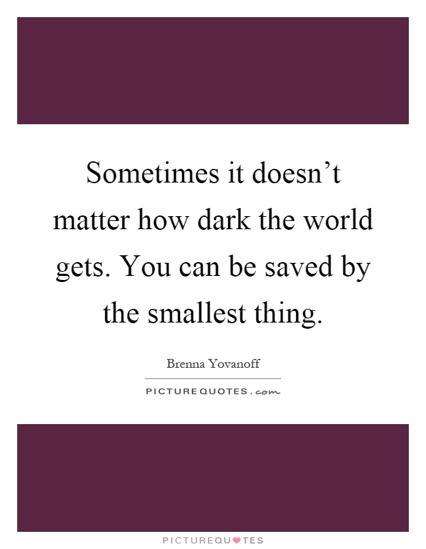 Sometimes it doesn't matter how dark the world gets. You can be saved by the smallest thing Picture Quote #1