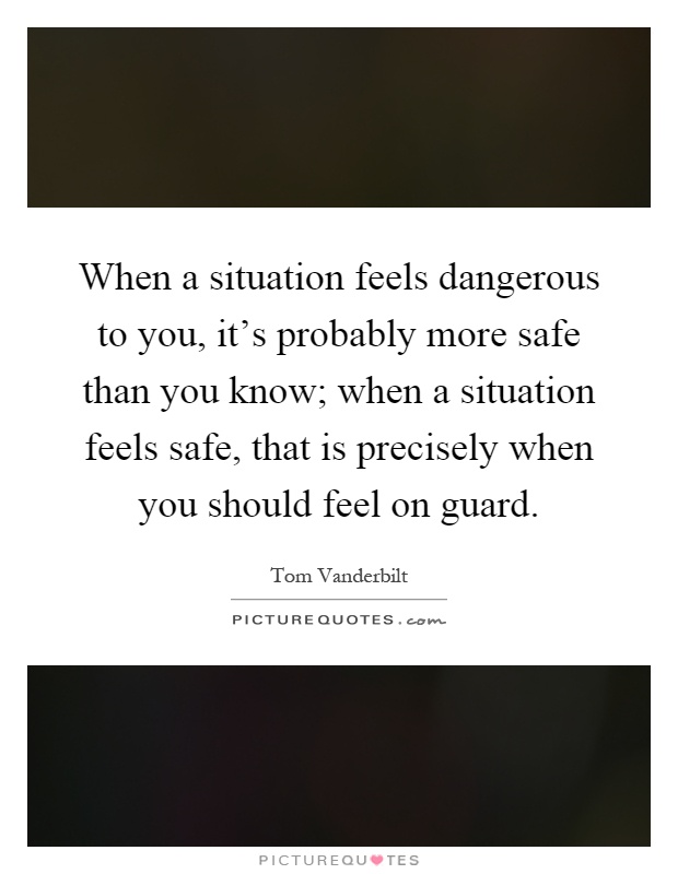 When a situation feels dangerous to you, it's probably more safe than you know; when a situation feels safe, that is precisely when you should feel on guard Picture Quote #1