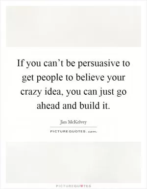 If you can’t be persuasive to get people to believe your crazy idea, you can just go ahead and build it Picture Quote #1