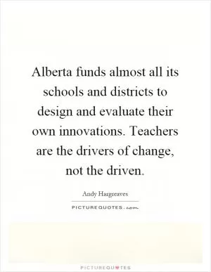 Alberta funds almost all its schools and districts to design and evaluate their own innovations. Teachers are the drivers of change, not the driven Picture Quote #1
