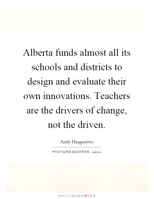 Alberta funds almost all its schools and districts to design and evaluate their own innovations. Teachers are the drivers of change, not the driven Picture Quote #1
