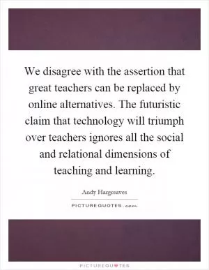We disagree with the assertion that great teachers can be replaced by online alternatives. The futuristic claim that technology will triumph over teachers ignores all the social and relational dimensions of teaching and learning Picture Quote #1