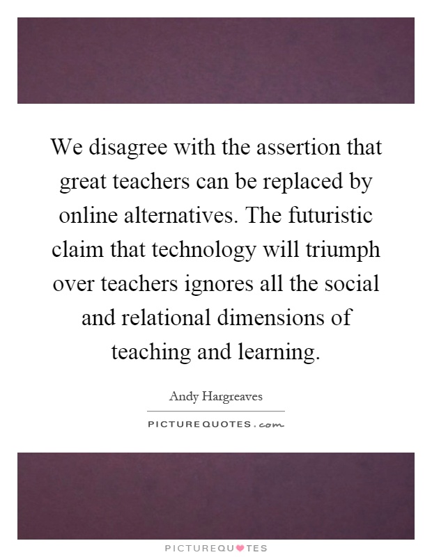 We disagree with the assertion that great teachers can be replaced by online alternatives. The futuristic claim that technology will triumph over teachers ignores all the social and relational dimensions of teaching and learning Picture Quote #1