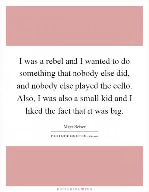 I was a rebel and I wanted to do something that nobody else did, and nobody else played the cello. Also, I was also a small kid and I liked the fact that it was big Picture Quote #1