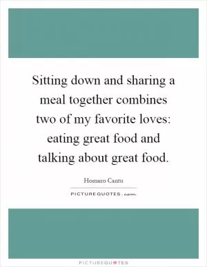 Sitting down and sharing a meal together combines two of my favorite loves: eating great food and talking about great food Picture Quote #1