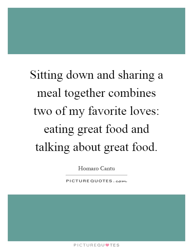Sitting down and sharing a meal together combines two of my favorite loves: eating great food and talking about great food Picture Quote #1
