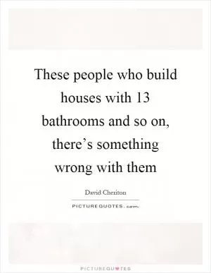 These people who build houses with 13 bathrooms and so on, there’s something wrong with them Picture Quote #1