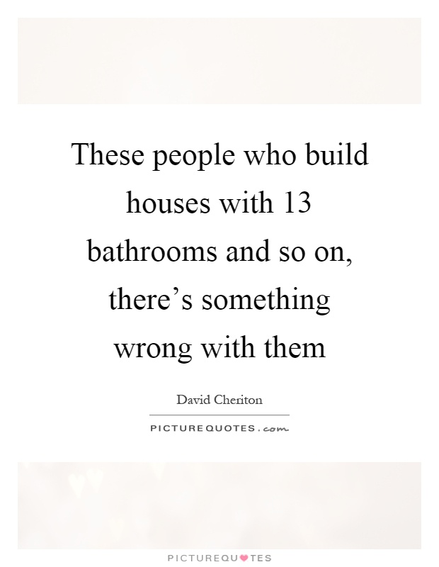 These people who build houses with 13 bathrooms and so on, there's something wrong with them Picture Quote #1