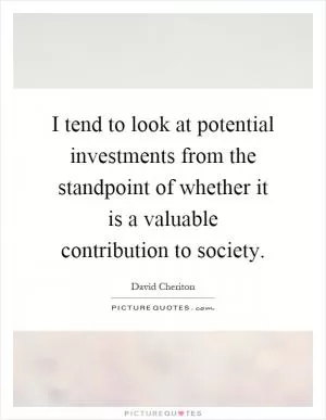 I tend to look at potential investments from the standpoint of whether it is a valuable contribution to society Picture Quote #1