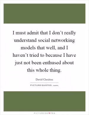 I must admit that I don’t really understand social networking models that well, and I haven’t tried to because I have just not been enthused about this whole thing Picture Quote #1