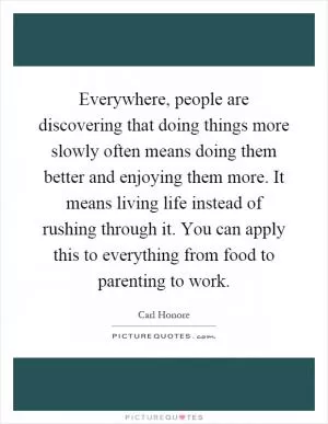 Everywhere, people are discovering that doing things more slowly often means doing them better and enjoying them more. It means living life instead of rushing through it. You can apply this to everything from food to parenting to work Picture Quote #1