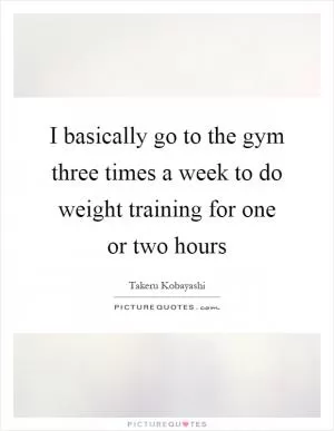 I basically go to the gym three times a week to do weight training for one or two hours Picture Quote #1