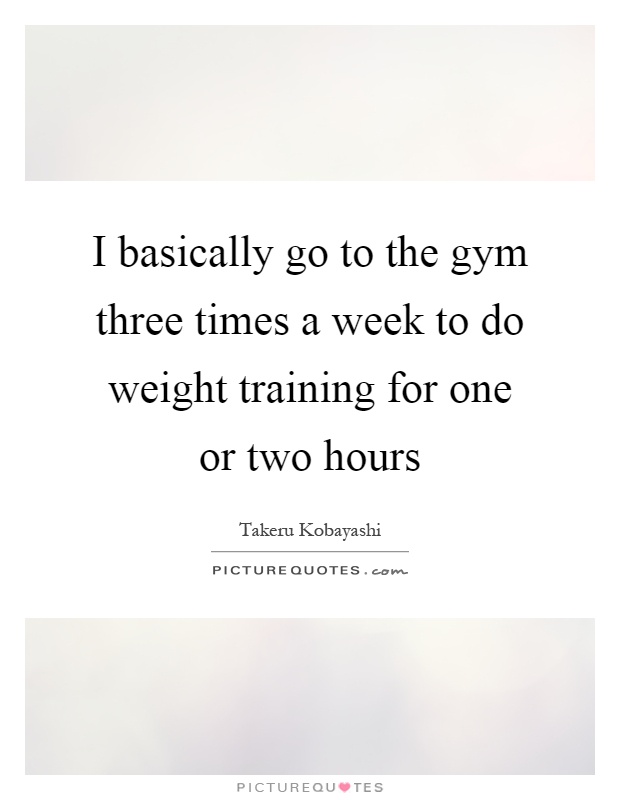 I basically go to the gym three times a week to do weight training for one or two hours Picture Quote #1