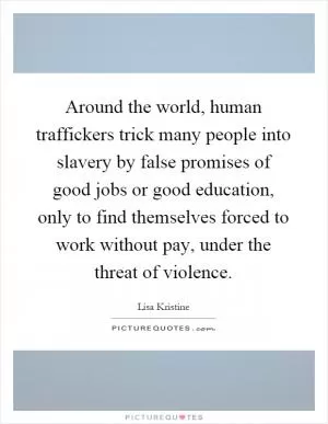 Around the world, human traffickers trick many people into slavery by false promises of good jobs or good education, only to find themselves forced to work without pay, under the threat of violence Picture Quote #1