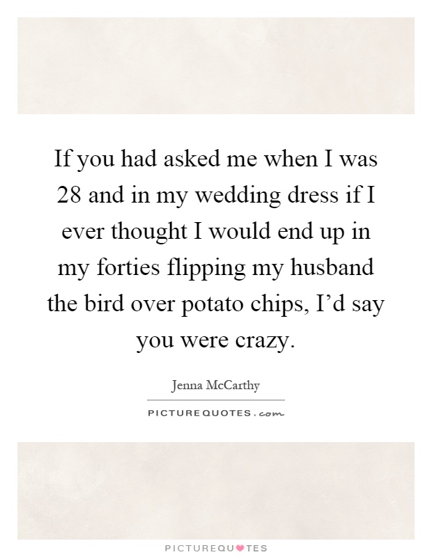 If you had asked me when I was 28 and in my wedding dress if I ever thought I would end up in my forties flipping my husband the bird over potato chips, I'd say you were crazy Picture Quote #1