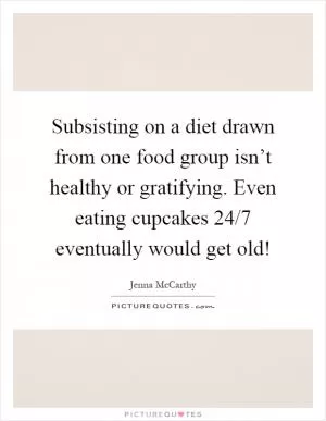 Subsisting on a diet drawn from one food group isn’t healthy or gratifying. Even eating cupcakes 24/7 eventually would get old! Picture Quote #1