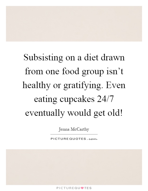 Subsisting on a diet drawn from one food group isn't healthy or gratifying. Even eating cupcakes 24/7 eventually would get old! Picture Quote #1