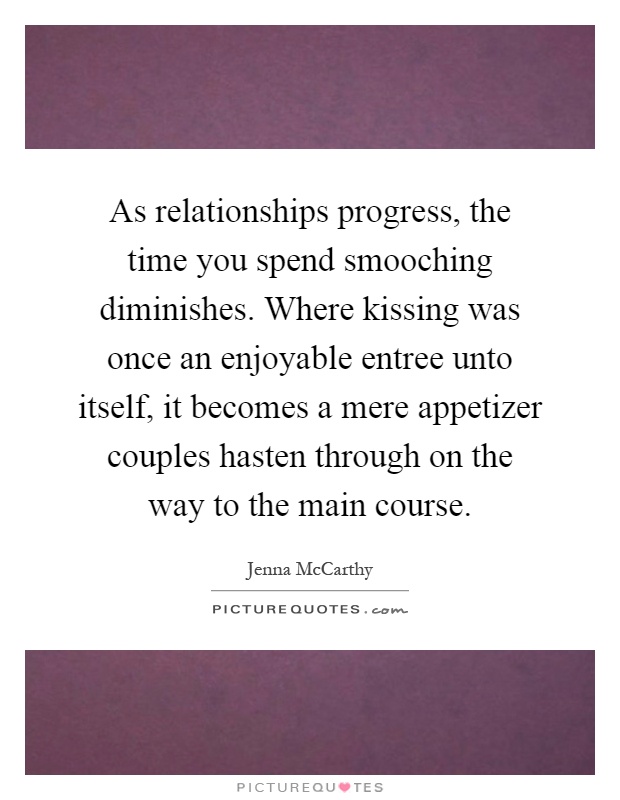 As relationships progress, the time you spend smooching diminishes. Where kissing was once an enjoyable entree unto itself, it becomes a mere appetizer couples hasten through on the way to the main course Picture Quote #1
