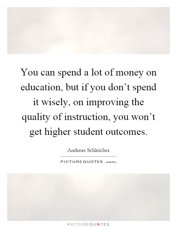 You can spend a lot of money on education, but if you don't spend it wisely, on improving the quality of instruction, you won't get higher student outcomes Picture Quote #1