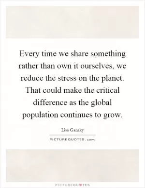 Every time we share something rather than own it ourselves, we reduce the stress on the planet. That could make the critical difference as the global population continues to grow Picture Quote #1