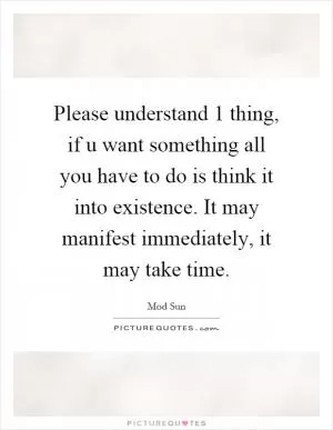 Please understand 1 thing, if u want something all you have to do is think it into existence. It may manifest immediately, it may take time Picture Quote #1