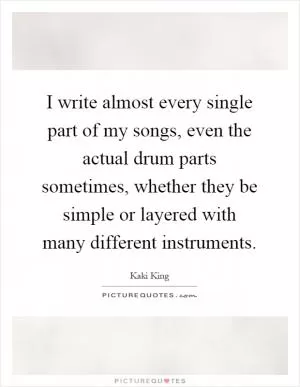 I write almost every single part of my songs, even the actual drum parts sometimes, whether they be simple or layered with many different instruments Picture Quote #1