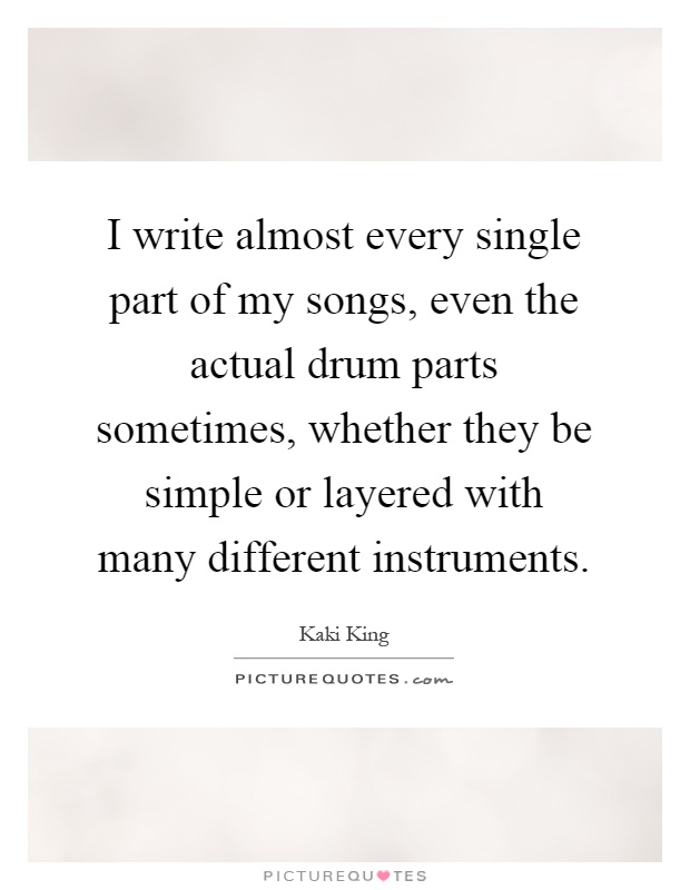 I write almost every single part of my songs, even the actual drum parts sometimes, whether they be simple or layered with many different instruments Picture Quote #1