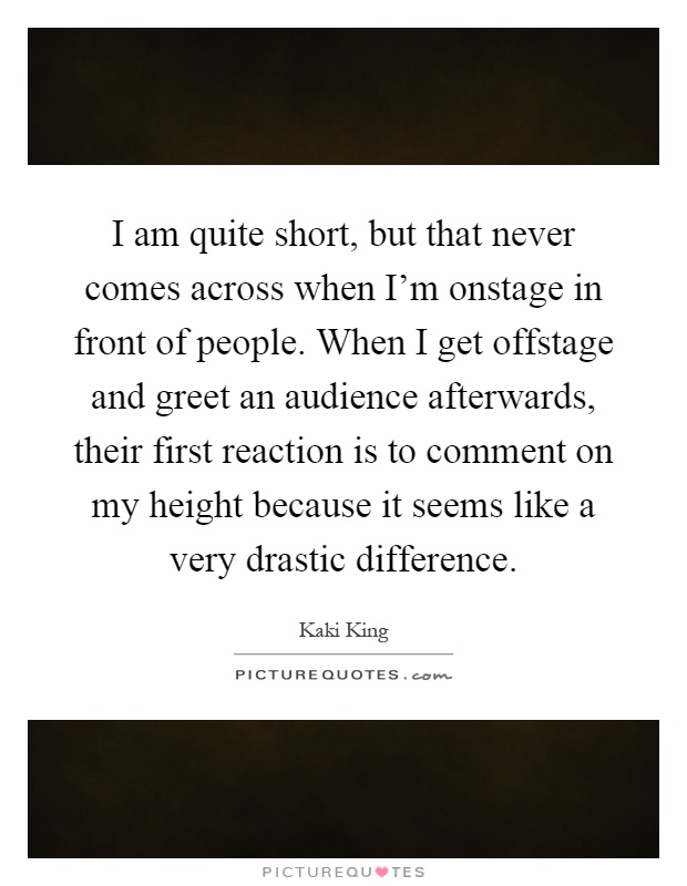 I am quite short, but that never comes across when I'm onstage in front of people. When I get offstage and greet an audience afterwards, their first reaction is to comment on my height because it seems like a very drastic difference Picture Quote #1