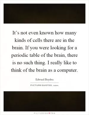 It’s not even known how many kinds of cells there are in the brain. If you were looking for a periodic table of the brain, there is no such thing. I really like to think of the brain as a computer Picture Quote #1
