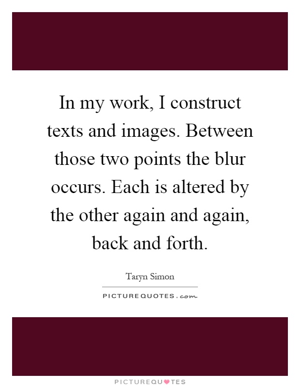 In my work, I construct texts and images. Between those two points the blur occurs. Each is altered by the other again and again, back and forth Picture Quote #1