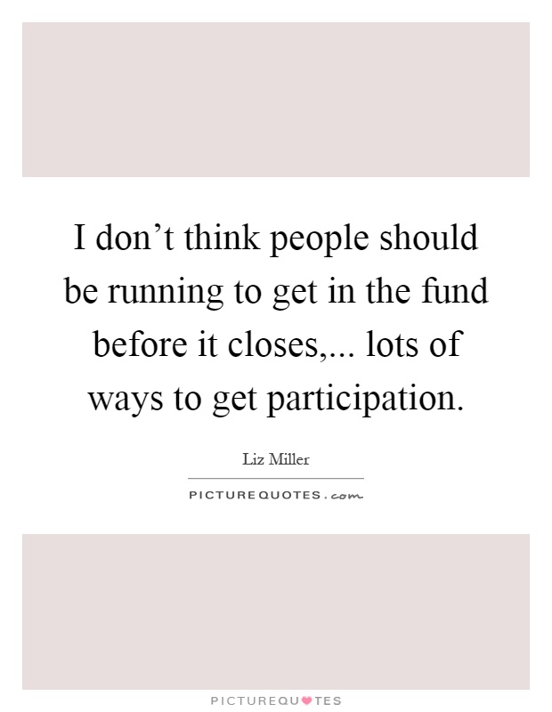 I don't think people should be running to get in the fund before it closes,... lots of ways to get participation Picture Quote #1