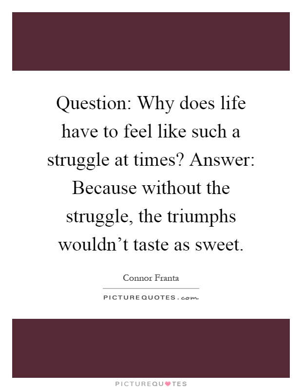 Question: Why does life have to feel like such a struggle at times? Answer: Because without the struggle, the triumphs wouldn't taste as sweet Picture Quote #1