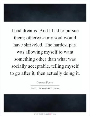 I had dreams. And I had to pursue them; otherwise my soul would have shriveled. The hardest part was allowing myself to want something other than what was socially acceptable, telling myself to go after it, then actually doing it Picture Quote #1