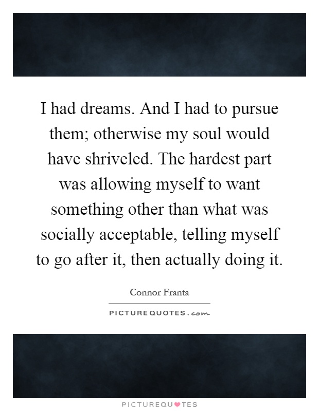 I had dreams. And I had to pursue them; otherwise my soul would have shriveled. The hardest part was allowing myself to want something other than what was socially acceptable, telling myself to go after it, then actually doing it Picture Quote #1