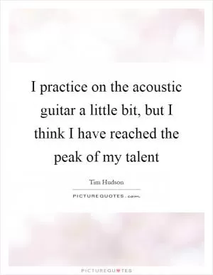 I practice on the acoustic guitar a little bit, but I think I have reached the peak of my talent Picture Quote #1
